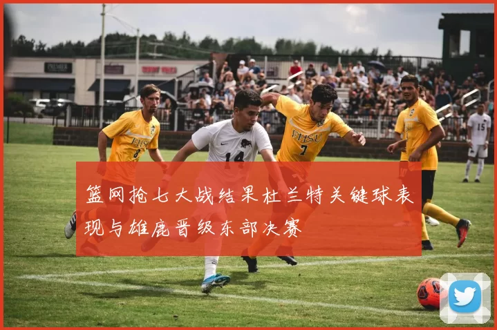篮网抢七大战结果杜兰特关键球表现与雄鹿晋级东部决赛