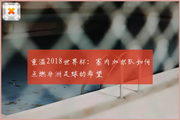 重温2018世界杯:塞内加尔队如何点燃非洲足球的希望
