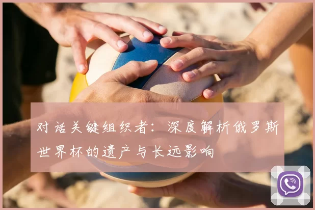 对话关键组织者:深度解析俄罗斯世界杯的遗产与长远影响