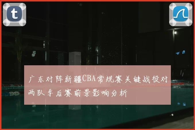 广东对阵新疆CBA常规赛关键战役对两队季后赛前景影响分析