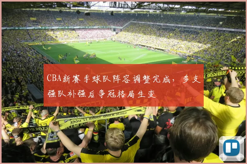 CBA新赛季球队阵容调整完成,多支强队补强后争冠格局生变