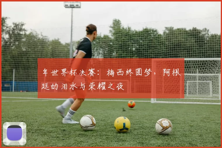 年世界杯决赛:梅西终圆梦,阿根廷的泪水与荣耀之夜
