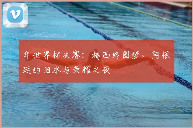 年世界杯决赛：梅西终圆梦，阿根廷的泪水与荣耀之夜