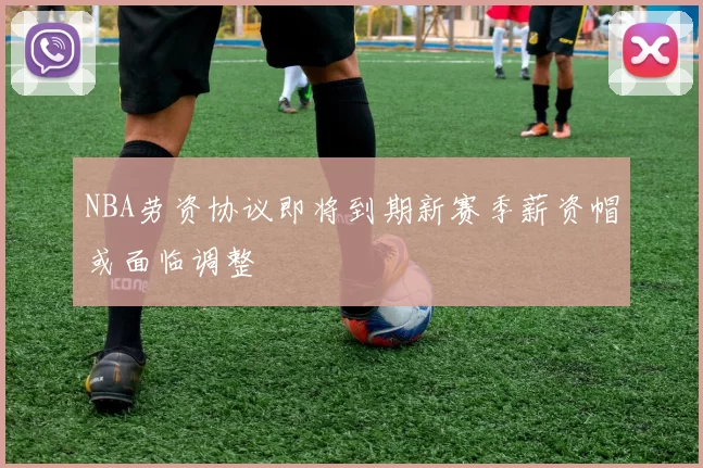 NBA劳资协议即将到期新赛季薪资帽或面临调整