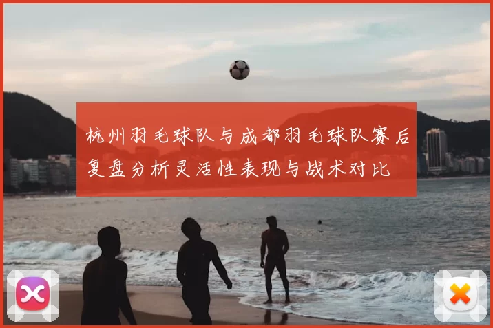 杭州羽毛球队与成都羽毛球队赛后复盘分析灵活性表现与战术对比