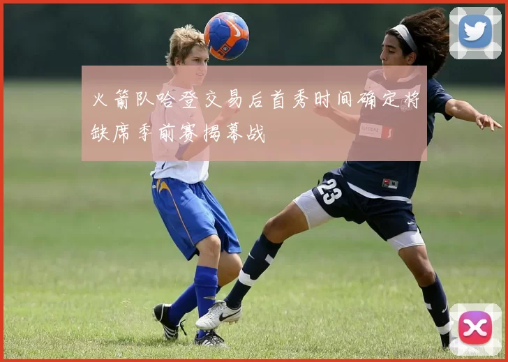 火箭队哈登交易后首秀时间确定将缺席季前赛揭幕战