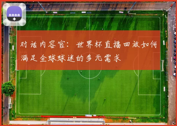 对话内容官:世界杯直播回放如何满足全球球迷的多元需求