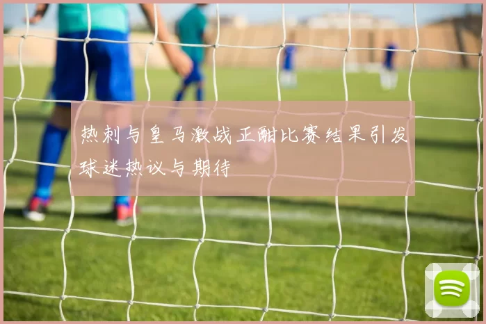 热刺与皇马激战正酣比赛结果引发球迷热议与期待