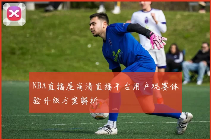 NBA直播屋高清直播平台用户观赛体验升级方案解析